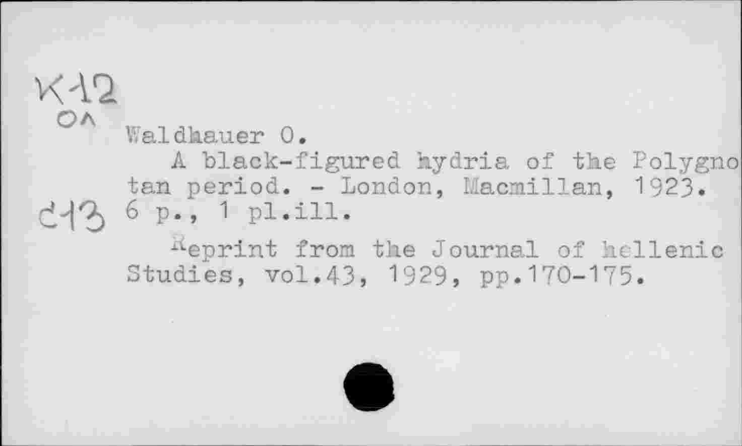 ﻿К12
OA
Waldhauer 0.
A black-figured hydria of the Polygno tan period. - London, Macmillan, 1923.
6 p* ’ 1 pi’iii«
A-eprint from the Journal of hellenic Studies, vol.43, 1929, pp.170-175.